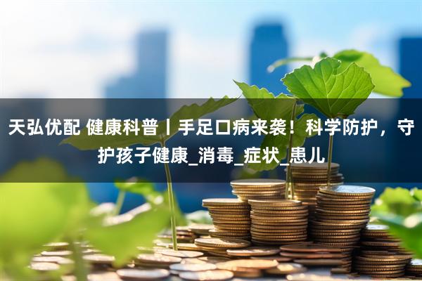 天弘优配 健康科普丨手足口病来袭！科学防护，守护孩子健康_消毒_症状_患儿