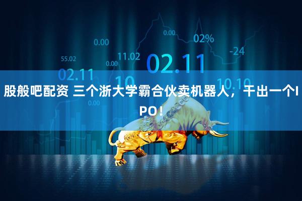 股般吧配资 三个浙大学霸合伙卖机器人，干出一个IPO！