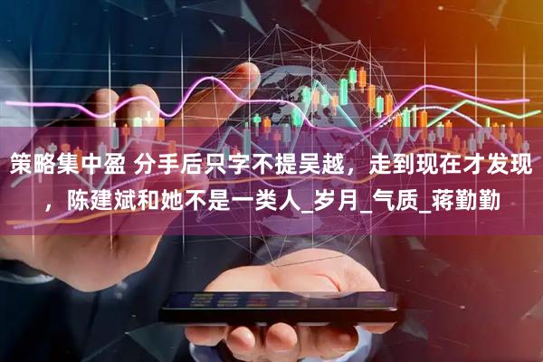 策略集中盈 分手后只字不提吴越，走到现在才发现，陈建斌和她不是一类人_岁月_气质_蒋勤勤