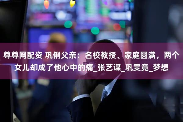尊尊网配资 巩俐父亲：名校教授、家庭圆满，两个女儿却成了他心中的痛_张艺谋_巩雯竟_梦想