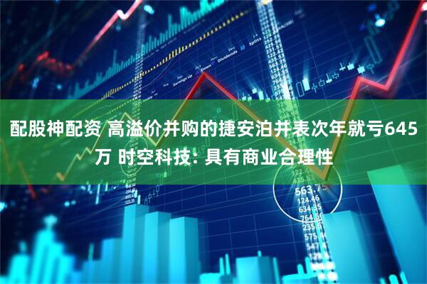 配股神配资 高溢价并购的捷安泊并表次年就亏645万 时空科技: 具有商业合理性