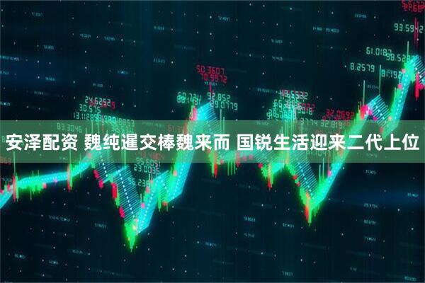 安泽配资 魏纯暹交棒魏来而 国锐生活迎来二代上位