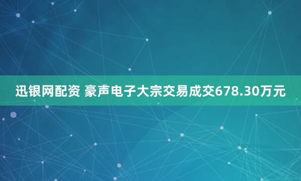 迅银网配资 豪声电子大宗交易成交678.30万元