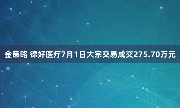金策略 锦好医疗7月1日大宗交易成交275.70万元