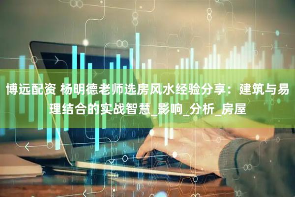 博远配资 杨明德老师选房风水经验分享：建筑与易理结合的实战智慧_影响_分析_房屋