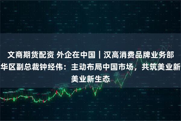 文商期货配资 外企在中国｜汉高消费品牌业务部大中华区副总裁钟经伟：主动布局中国市场，共筑美业新生态