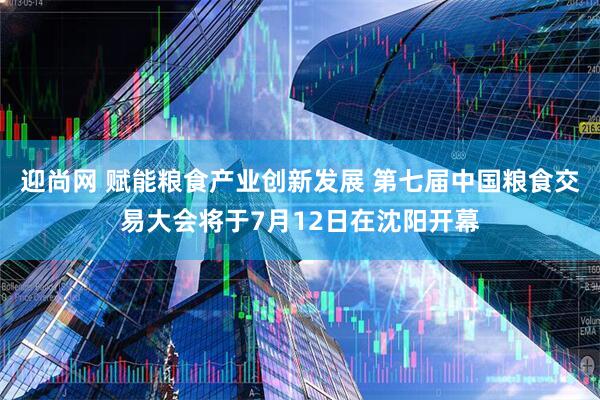 迎尚网 赋能粮食产业创新发展 第七届中国粮食交易大会将于7月12日在沈阳开幕