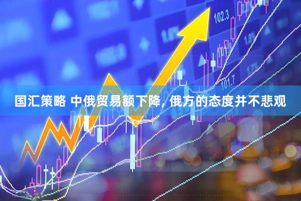 国汇策略 中俄贸易额下降, 俄方的态度并不悲观