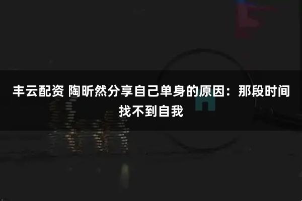 丰云配资 陶昕然分享自己单身的原因：那段时间找不到自我