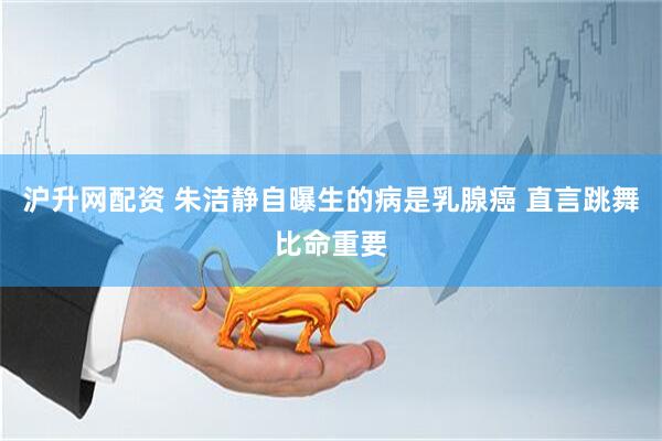 沪升网配资 朱洁静自曝生的病是乳腺癌 直言跳舞比命重要