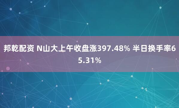 邦乾配资 N山大上午收盘涨397.48% 半日换手率65.31%