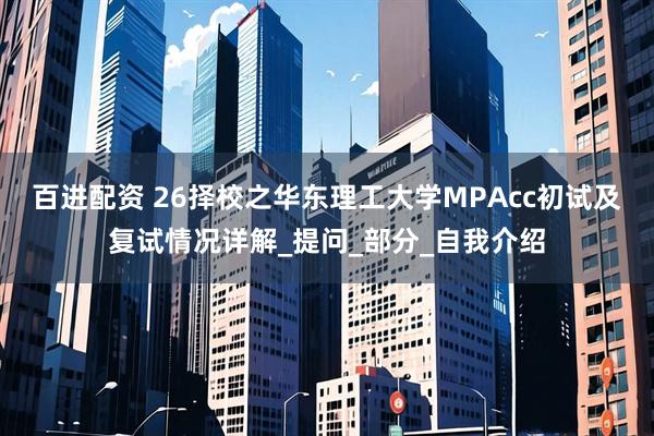 百进配资 26择校之华东理工大学MPAcc初试及复试情况详解_提问_部分_自我介绍