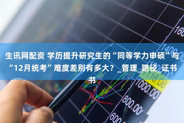 生讯网配资 学历提升研究生的“同等学力申硕”与“12月统考”难度差别有多大？_管理_路径_证书