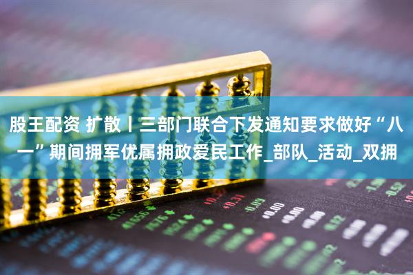 股王配资 扩散丨三部门联合下发通知要求做好“八一”期间拥军优属拥政爱民工作_部队_活动_双拥