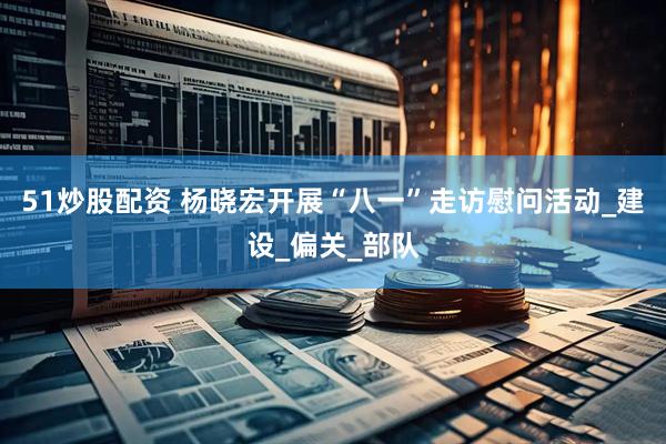 51炒股配资 杨晓宏开展“八一”走访慰问活动_建设_偏关_部队