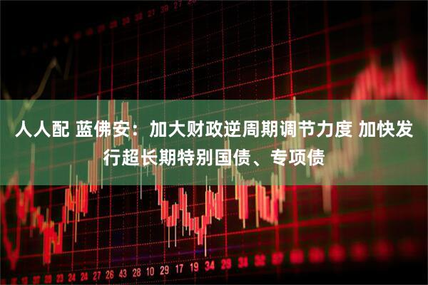 人人配 蓝佛安：加大财政逆周期调节力度 加快发行超长期特别国债、专项债