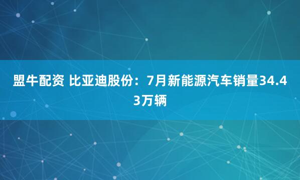 盟牛配资 比亚迪股份：7月新能源汽车销量34.43万辆