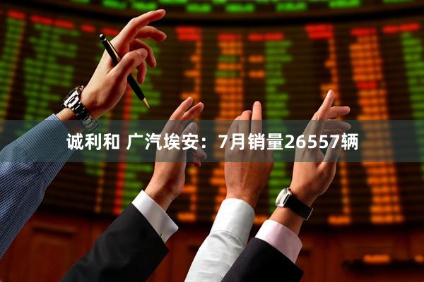 诚利和 广汽埃安：7月销量26557辆