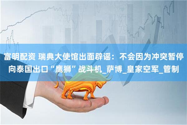 富明配资 瑞典大使馆出面辟谣：不会因为冲突暂停向泰国出口“鹰狮”战斗机_萨博_皇家空军_管制