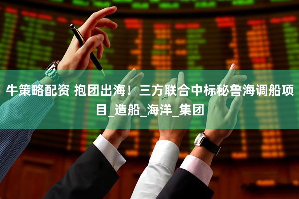 牛策略配资 抱团出海！三方联合中标秘鲁海调船项目_造船_海洋_集团