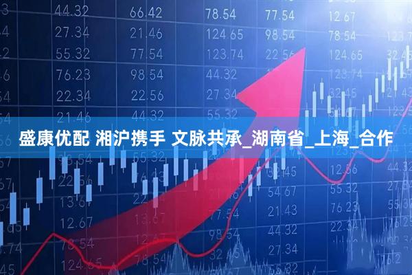 盛康优配 湘沪携手 文脉共承_湖南省_上海_合作