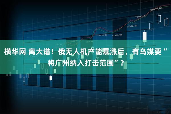 横华网 离大谱！俄无人机产能暴涨后，有乌媒要“将广州纳入打击范围”？