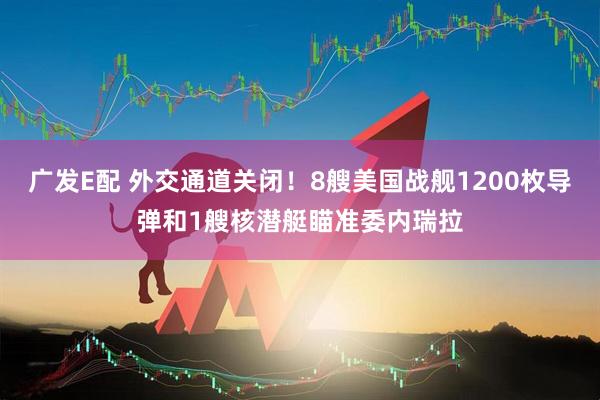 广发E配 外交通道关闭！8艘美国战舰1200枚导弹和1艘核潜艇瞄准委内瑞拉