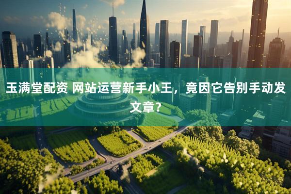玉满堂配资 网站运营新手小王，竟因它告别手动发文章？