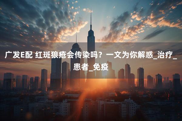 广发E配 红斑狼疮会传染吗?一文为你解惑_治疗_患者_免疫