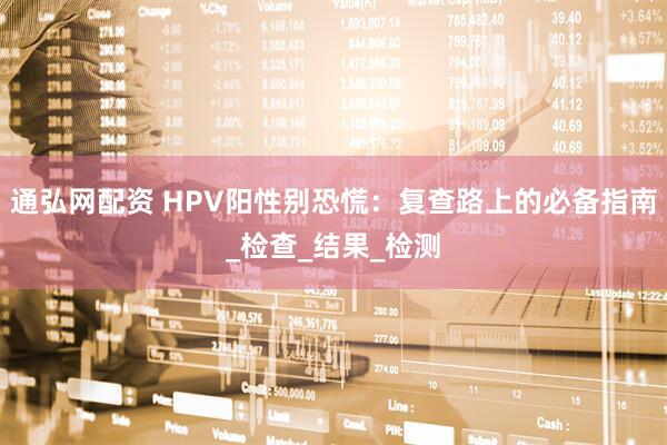 通弘网配资 HPV阳性别恐慌:复查路上的必备指南_检查_结果_检测