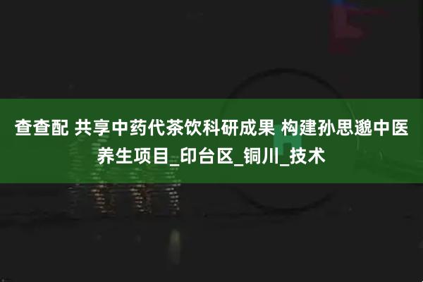 查查配 共享中药代茶饮科研成果 构建孙思邈中医养生项目_印台区_铜川_技术