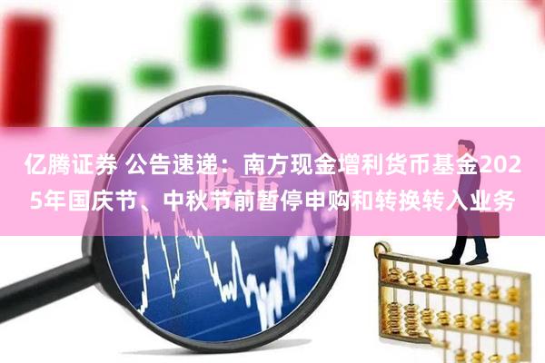 亿腾证券 公告速递：南方现金增利货币基金2025年国庆节、中秋节前暂停申购和转换转入业务