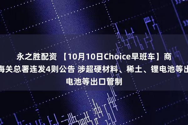 永之胜配资 【10月10日Choice早班车】商务部、海关总署连发4则公告 涉超硬材料、稀土、锂电池等出口管制