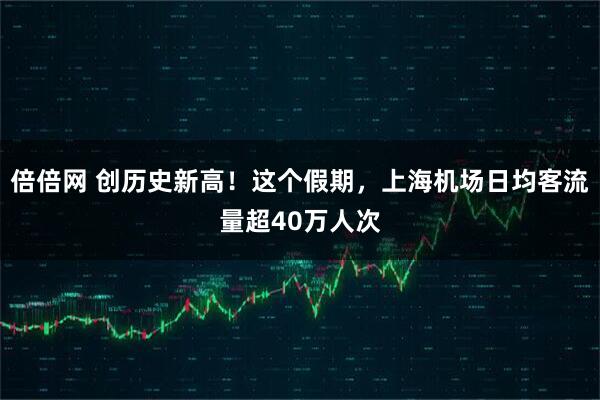 倍倍网 创历史新高！这个假期，上海机场日均客流量超40万人次