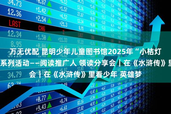 万无优配 昆明少年儿童图书馆2025年“小桔灯”少儿阅读推广系列活动——阅读推广人 领读分享会｜在《水浒传》里看少年 英雄梦