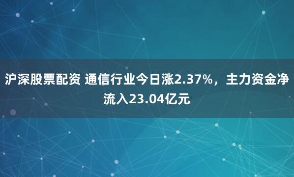 沪深股票配资 通信行业今日涨2.37%，主力资金净流入23.04亿元