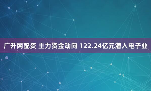 广升网配资 主力资金动向 122.24亿元潜入电子业
