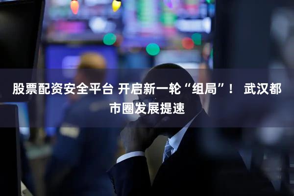 股票配资安全平台 开启新一轮“组局”！ 武汉都市圈发展提速