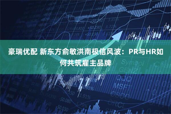 豪瑞优配 新东方俞敏洪南极信风波：PR与HR如何共筑雇主品牌