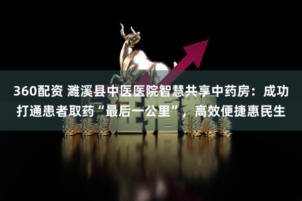 360配资 濉溪县中医医院智慧共享中药房：成功打通患者取药“最后一公里”，高效便捷惠民生