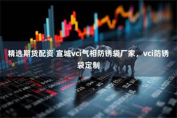 精选期货配资 宣城vci气相防锈袋厂家，vci防锈袋定制