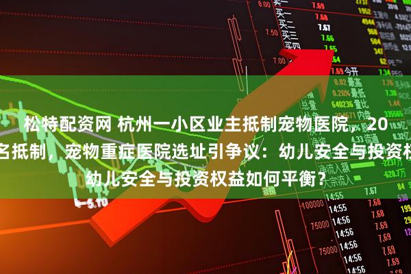 松特配资网 杭州一小区业主抵制宠物医院，200多位业主联名抵制，宠物重症医院选址引争议：幼儿安全与投资权益如何平衡？