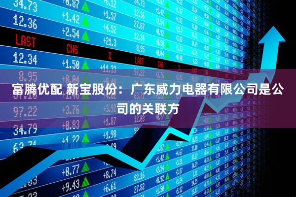 富腾优配 新宝股份：广东威力电器有限公司是公司的关联方
