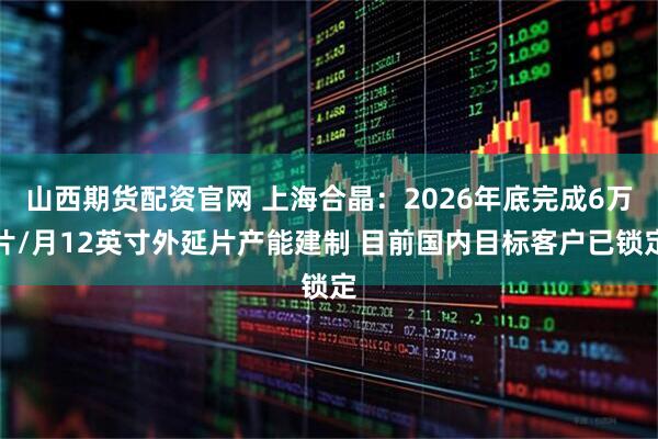 山西期货配资官网 上海合晶：2026年底完成6万片/月12英寸外延片产能建制 目前国内目标客户已锁定