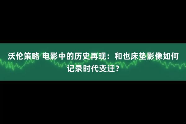 沃伦策略 电影中的历史再现：和也床垫影像如何记录时代变迁？