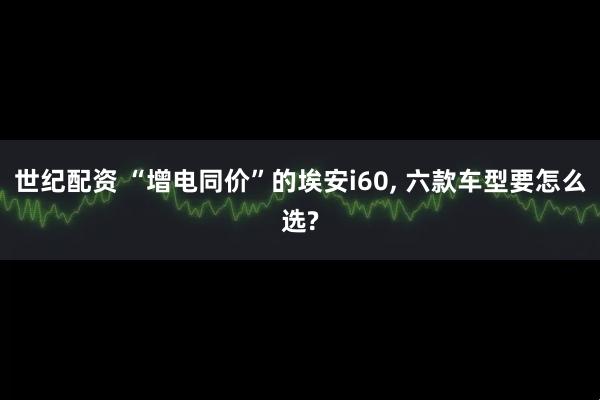 世纪配资 “增电同价”的埃安i60, 六款车型要怎么选?