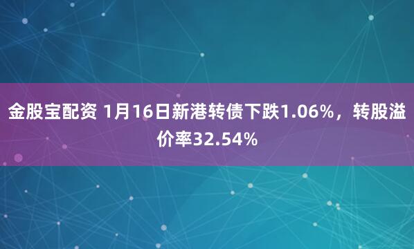 金股宝配资 1月16日新港转债下跌1.06%，转股溢价率32.54%