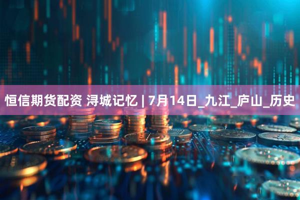恒信期货配资 浔城记忆 | 7月14日_九江_庐山_历史