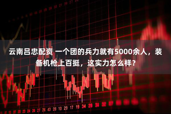 云南吕忠配资 一个团的兵力就有5000余人，装备机枪上百挺，这实力怎么样？