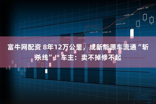 富牛网配资 8年12万公里，成新能源车流通“斩杀线”！车主：卖不掉修不起